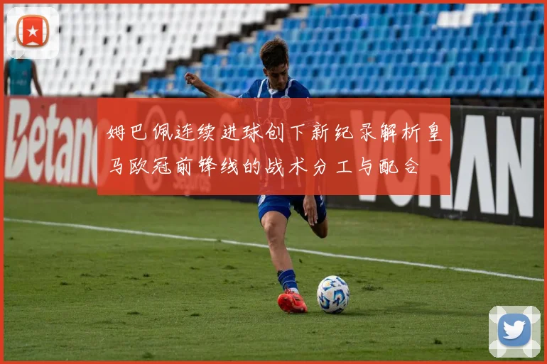姆巴佩连续进球创下新纪录解析皇马欧冠前锋线的战术分工与配合