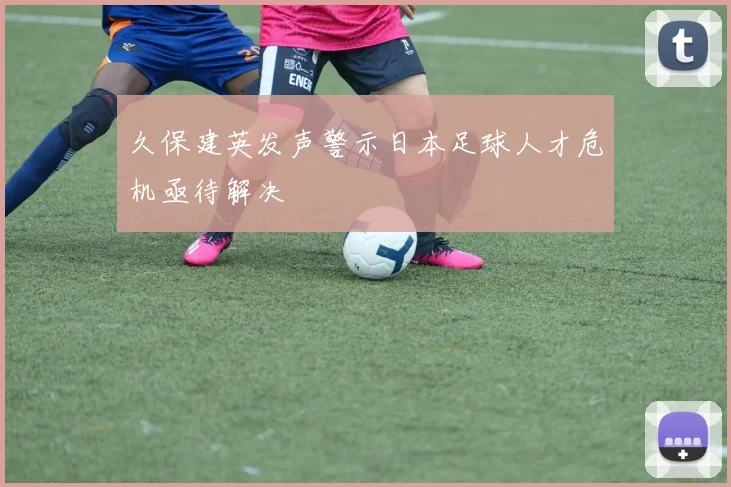 久保建英发声警示日本足球人才危机亟待解决
