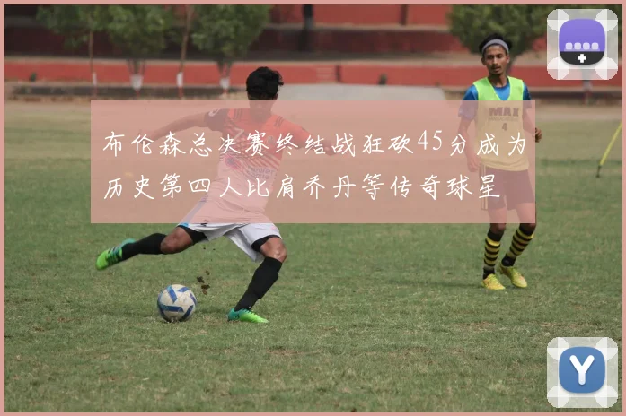 布伦森总决赛终结战狂砍45分成为历史第四人比肩乔丹等传奇球星