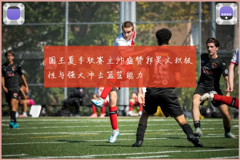 国王夏季联赛主帅盛赞郭昊文积极性与强大冲击篮筐能力