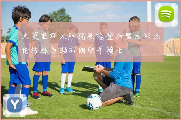 大莫里斯大胆猜测哈登加盟太阳杰伦格林与勒布朗联手骑士